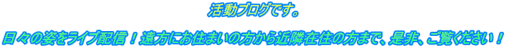 活動ブログです。  日々の姿をライブ配信！遠方にお住まいの方から近隣在住の方まで、是非、ご覧ください！